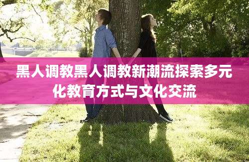 黑人调教黑人调教新潮流探索多元化教育方式与文化交流