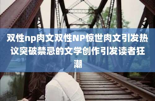 双性np肉文双性NP惊世肉文引发热议突破禁忌的文学创作引发读者狂潮