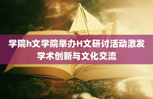 学院h文学院举办H文研讨活动激发学术创新与文化交流