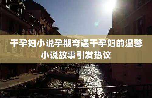 干孕妇小说孕期奇遇干孕妇的温馨小说故事引发热议