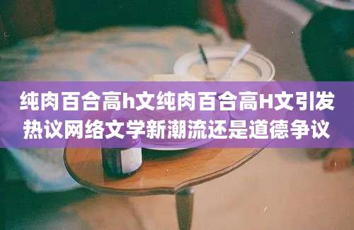 纯肉百合高h文纯肉百合高H文引发热议网络文学新潮流还是道德争议