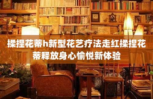 揉捏花蒂h新型花艺疗法走红揉捏花蒂释放身心愉悦新体验