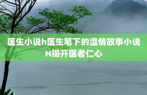 医生小说h医生笔下的温情故事小说H揭开医者仁心
