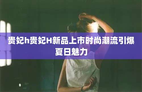 贵妃h贵妃H新品上市时尚潮流引爆夏日魅力