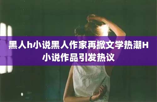 黑人h小说黑人作家再掀文学热潮H小说作品引发热议