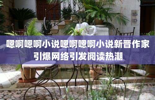 嗯啊嗯啊小说嗯啊嗯啊小说新晋作家引爆网络引发阅读热潮