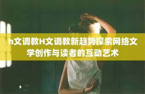h文调教H文调教新趋势探索网络文学创作与读者的互动艺术