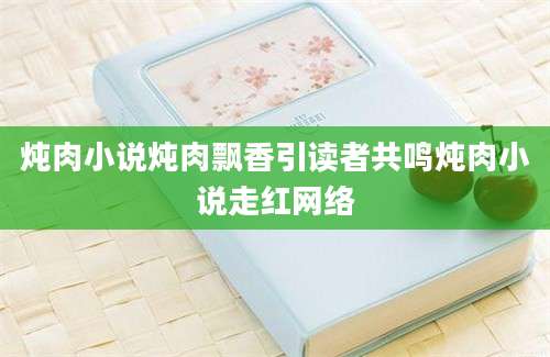 炖肉小说炖肉飘香引读者共鸣炖肉小说走红网络