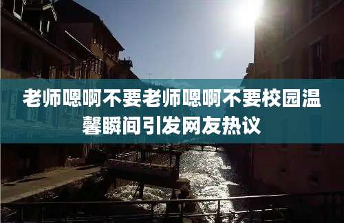 老师嗯啊不要老师嗯啊不要校园温馨瞬间引发网友热议
