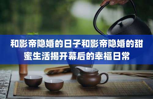 和影帝隐婚的日子和影帝隐婚的甜蜜生活揭开幕后的幸福日常
