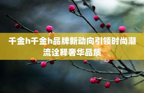 千金h千金h品牌新动向引领时尚潮流诠释奢华品质