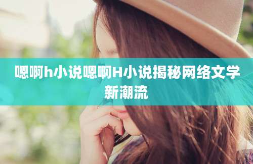嗯啊h小说嗯啊H小说揭秘网络文学新潮流