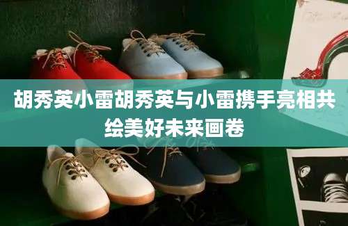 胡秀英小雷胡秀英与小雷携手亮相共绘美好未来画卷