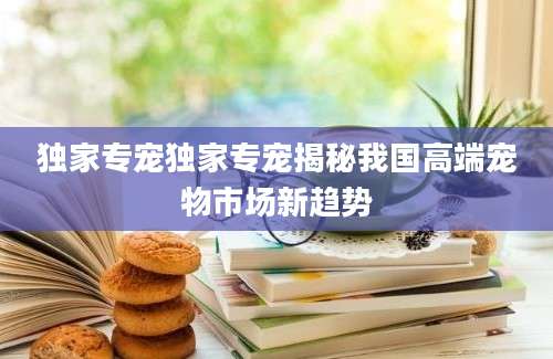 独家专宠独家专宠揭秘我国高端宠物市场新趋势