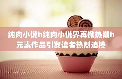 纯肉小说h纯肉小说界再掀热潮h元素作品引发读者热烈追捧