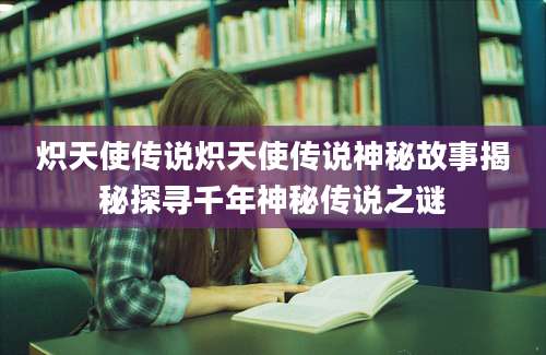 炽天使传说炽天使传说神秘故事揭秘探寻千年神秘传说之谜