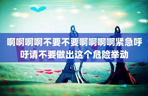 啊啊啊啊不要不要啊啊啊啊紧急呼吁请不要做出这个危险举动