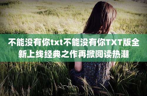 不能没有你txt不能没有你TXT版全新上线经典之作再掀阅读热潮