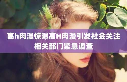 高h肉漫惊曝高H肉漫引发社会关注相关部门紧急调查