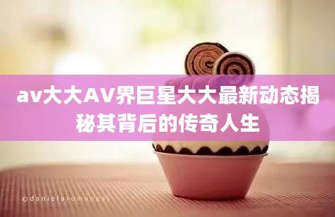 av大大AV界巨星大大最新动态揭秘其背后的传奇人生