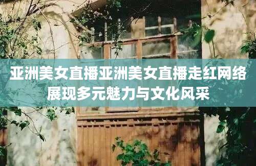 亚洲美女直播亚洲美女直播走红网络展现多元魅力与文化风采