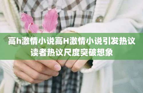 高h激情小说高H激情小说引发热议读者热议尺度突破想象