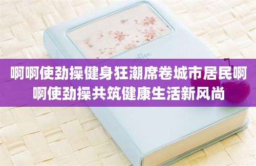 啊啊使劲操健身狂潮席卷城市居民啊啊使劲操共筑健康生活新风尚