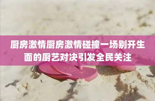 厨房激情厨房激情碰撞一场别开生面的厨艺对决引发全民关注