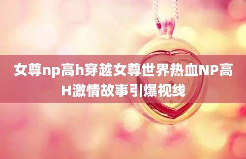 女尊np高h穿越女尊世界热血NP高H激情故事引爆视线