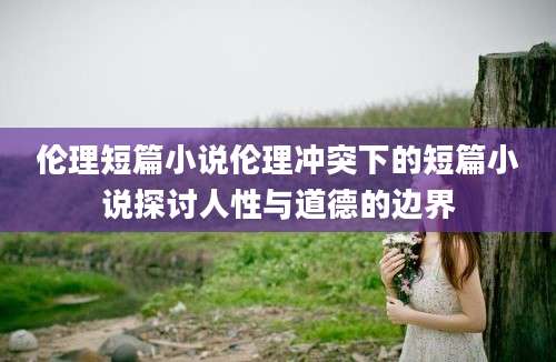 伦理短篇小说伦理冲突下的短篇小说探讨人性与道德的边界