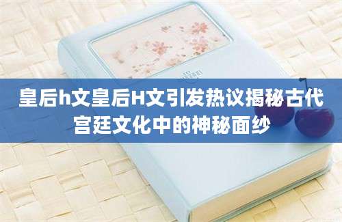 皇后h文皇后H文引发热议揭秘古代宫廷文化中的神秘面纱