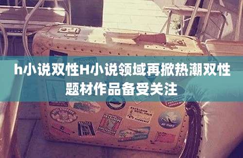 h小说双性H小说领域再掀热潮双性题材作品备受关注