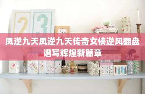 凤逆九天凤逆九天传奇女侠逆风翻盘谱写辉煌新篇章