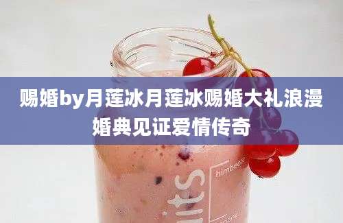 赐婚by月莲冰月莲冰赐婚大礼浪漫婚典见证爱情传奇