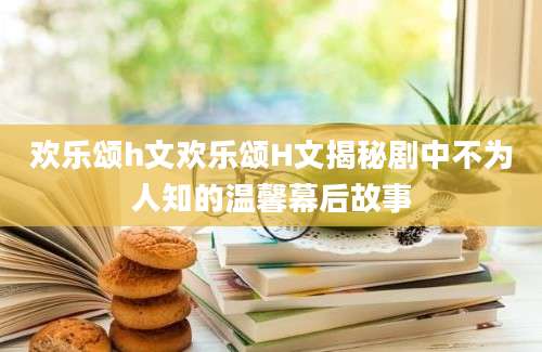 欢乐颂h文欢乐颂H文揭秘剧中不为人知的温馨幕后故事