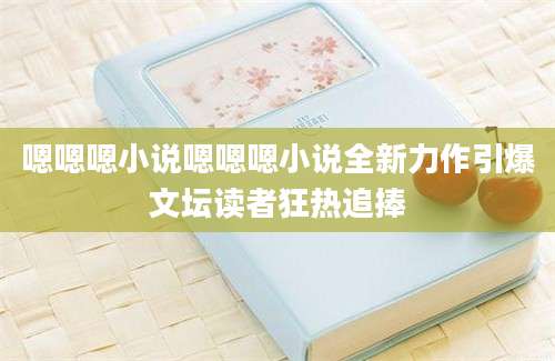 嗯嗯嗯小说嗯嗯嗯小说全新力作引爆文坛读者狂热追捧