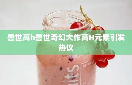 兽世高h兽世奇幻大作高H元素引发热议