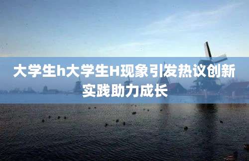 大学生h大学生H现象引发热议创新实践助力成长