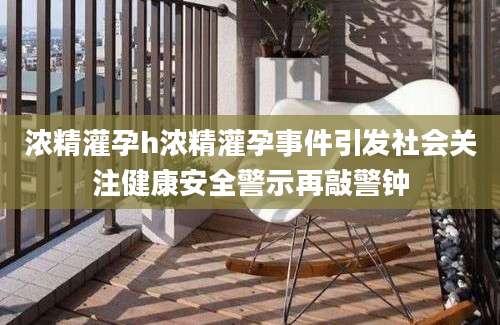 浓精灌孕h浓精灌孕事件引发社会关注健康安全警示再敲警钟