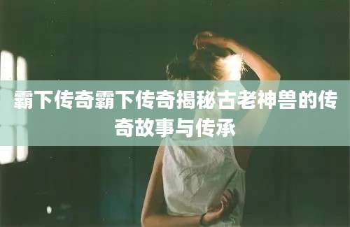 霸下传奇霸下传奇揭秘古老神兽的传奇故事与传承