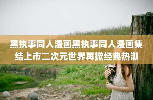 黑执事同人漫画黑执事同人漫画集结上市二次元世界再掀经典热潮