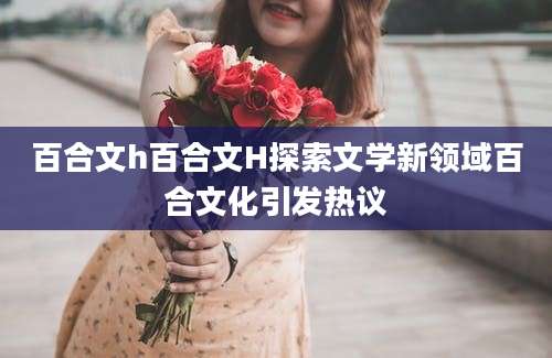 百合文h百合文H探索文学新领域百合文化引发热议