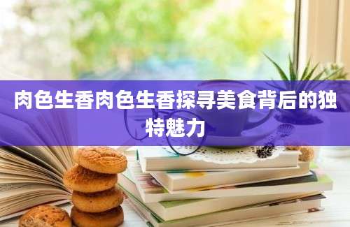 肉色生香肉色生香探寻美食背后的独特魅力