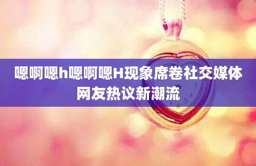 嗯啊嗯h嗯啊嗯H现象席卷社交媒体网友热议新潮流