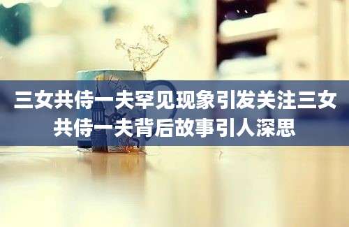 三女共侍一夫罕见现象引发关注三女共侍一夫背后故事引人深思