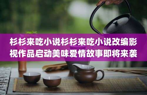 杉杉来吃小说杉杉来吃小说改编影视作品启动美味爱情故事即将来袭