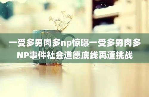 一受多男肉多np惊曝一受多男肉多NP事件社会道德底线再遭挑战