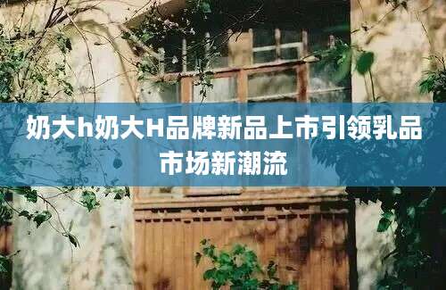 奶大h奶大H品牌新品上市引领乳品市场新潮流
