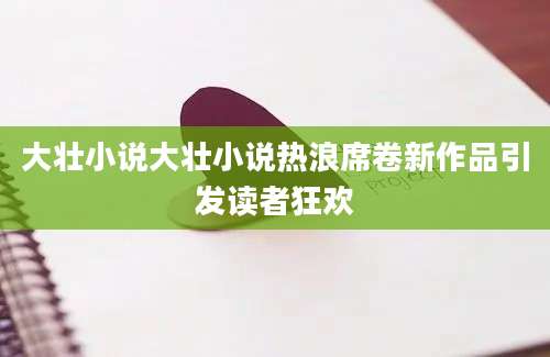 大壮小说大壮小说热浪席卷新作品引发读者狂欢