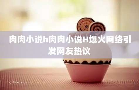 肉肉小说h肉肉小说H爆火网络引发网友热议